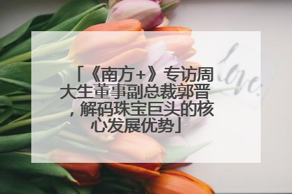 《南方+》专访周大生董事副总裁郭晋，解码珠宝巨头的核心发展优势