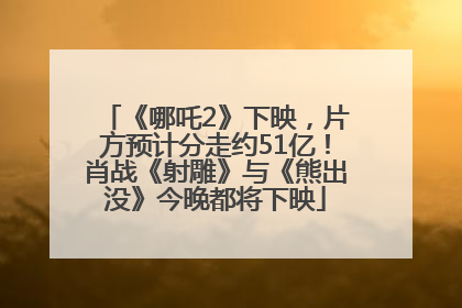 《哪吒2》下映，片方预计分走约51亿！肖战《射雕》与《熊出没》今晚都将下映