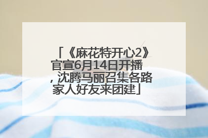 《麻花特开心2》官宣6月14日开播，沈腾马丽召集各路家人好友来团建