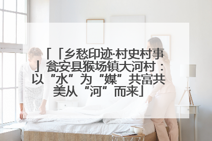 「乡愁印迹·村史村事」瓮安县猴场镇大河村：以“水”为“媒”共富共美从“河”而来