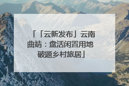 「云新发布」云南曲靖：盘活闲置用地 破题乡村旅居
