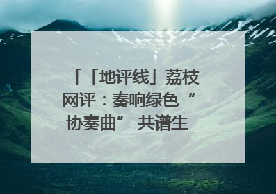 「地评线」荔枝网评：奏响绿色“协奏曲” 共谱生态“新乐章”
