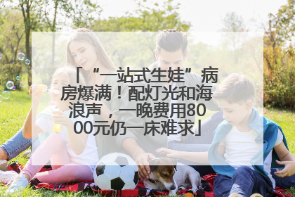 “一站式生娃”病房爆满！配灯光和海浪声，一晚费用8000元仍一床难求