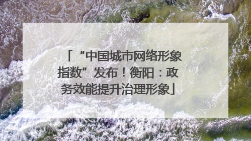 “中国城市网络形象指数”发布！衡阳：政务效能提升治理形象