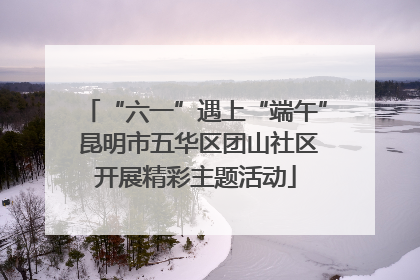 “六一”遇上“端午” 昆明市五华区团山社区开展精彩主题活动