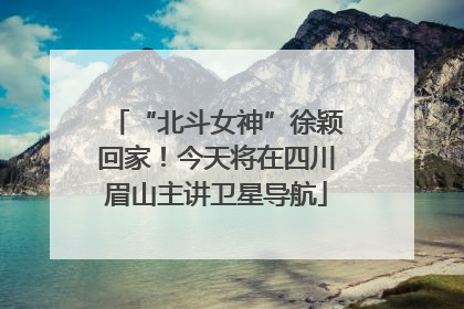 “北斗女神”徐颖回家！今天将在四川眉山主讲卫星导航
