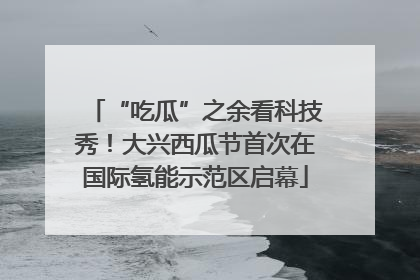 “吃瓜”之余看科技秀！大兴西瓜节首次在国际氢能示范区启幕