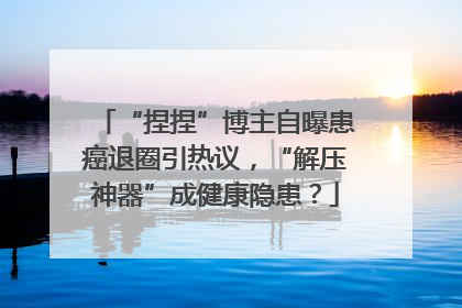“捏捏”博主自曝患癌退圈引热议，“解压神器”成健康隐患？
