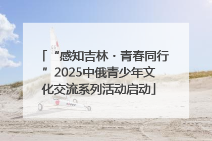 “感知吉林・青春同行”2025中俄青少年文化交流系列活动启动