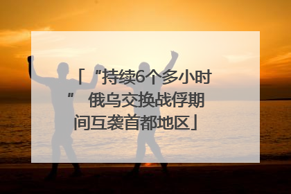 “持续6个多小时” 俄乌交换战俘期间互袭首都地区