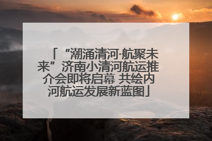 “潮涌清河·航聚未来”济南小清河航运推介会即将启幕 共绘内河航运发展新蓝图