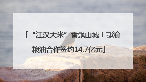 “江汉大米”香飘山城！鄂渝粮油合作签约14.7亿元
