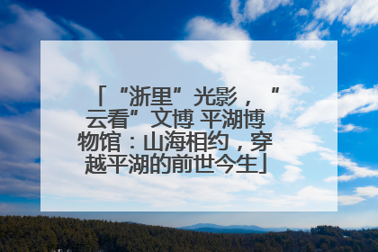 “浙里”光影，“云看”文博 平湖博物馆：山海相约，穿越平湖的前世今生