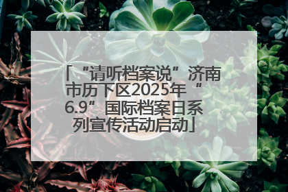 “请听档案说”济南市历下区2025年“6.9”国际档案日系列宣传活动启动