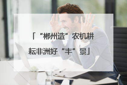 “郴州造”农机耕耘非洲好“丰”景