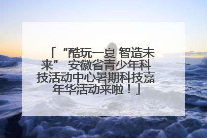 “酷玩一夏 智造未来” 安徽省青少年科技活动中心暑期科技嘉年华活动来啦！