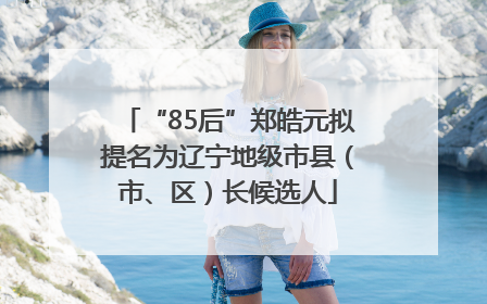 “85后”郑皓元拟提名为辽宁地级市县（市、区）长候选人