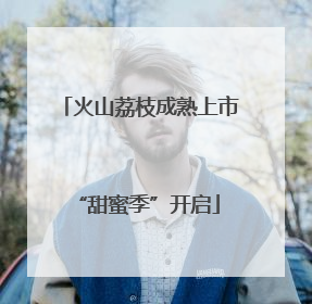 火山荔枝成熟上市 “甜蜜季”开启