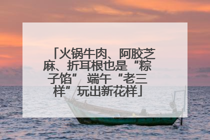 火锅牛肉、阿胶芝麻、折耳根也是“粽子馅” 端午“老三样”玩出新花样