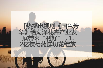热播电视剧《国色芳华》给菏泽花卉产业发展带来“利好”，1.2亿枝芍药鲜切花绽放“国色芳华”