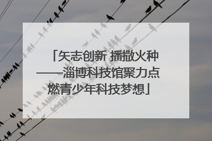 矢志创新 播撒火种——淄博科技馆聚力点燃青少年科技梦想
