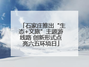 石家庄推出“生态+文旅”主题游线路 创新形式点亮六五环境日