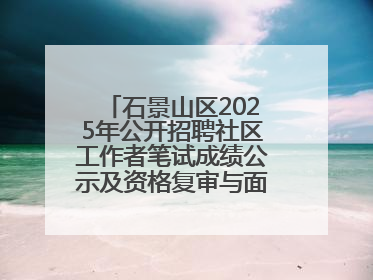 石景山区2025年公开招聘社区工作者笔试成绩公示及资格复审与面试通知