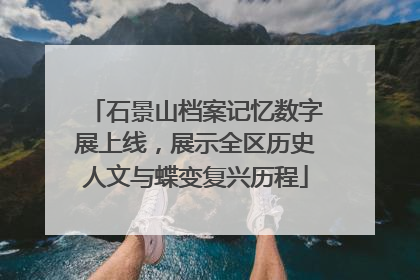 石景山档案记忆数字展上线，展示全区历史人文与蝶变复兴历程
