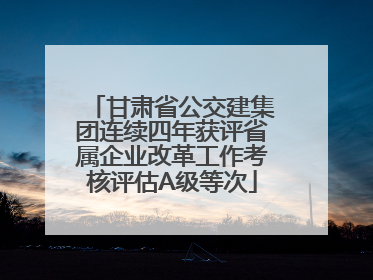 甘肃省公交建集团连续四年获评省属企业改革工作考核评估A级等次