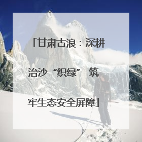 甘肃古浪：深耕治沙“织绿” 筑牢生态安全屏障