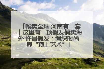 畅卖全球 河南有一套丨这里有一顶假发俏卖海外 许昌假发：编织时尚界“顶上艺术”