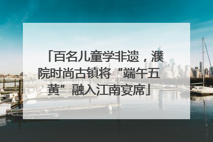 百名儿童学非遗，濮院时尚古镇将“端午五黄”融入江南宴席