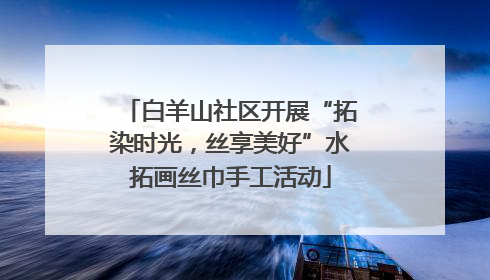白羊山社区开展“拓染时光，丝享美好”水拓画丝巾手工活动