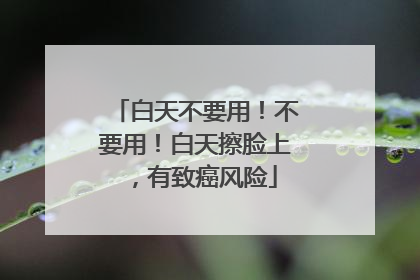 白天不要用！不要用！白天擦脸上，有致癌风险