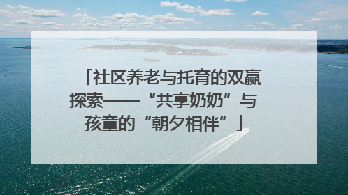 社区养老与托育的双赢探索——“共享奶奶”与孩童的“朝夕相伴”