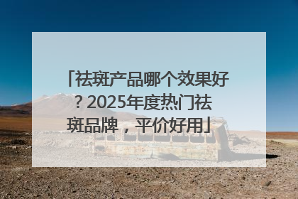 祛斑产品哪个效果好？2025年度热门祛斑品牌，平价好用