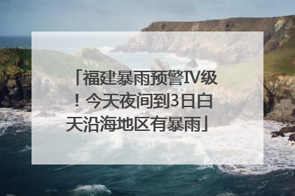 福建暴雨预警Ⅳ级！今天夜间到3日白天沿海地区有暴雨