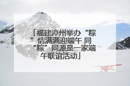 福建漳州举办“粽”情满满迎端午 同“粽”同源是一家端午联谊活动