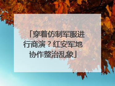 穿着仿制军服进行商演？红安军地协作整治乱象