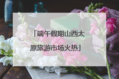 端午假期山西太原旅游市场火热