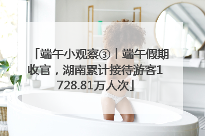端午小观察③丨端午假期收官，湖南累计接待游客1728.81万人次