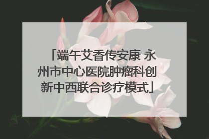 端午艾香传安康 永州市中心医院肿瘤科创新中西联合诊疗模式