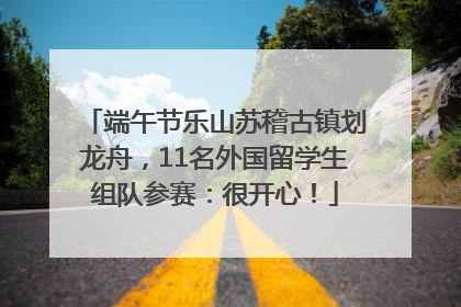 端午节乐山苏稽古镇划龙舟，11名外国留学生组队参赛：很开心！