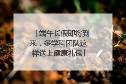 端午长假即将到来，多学科团队这样送上健康礼包