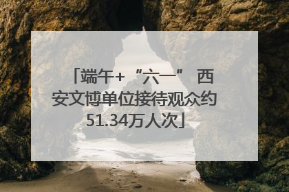 端午+“六一” 西安文博单位接待观众约51.34万人次