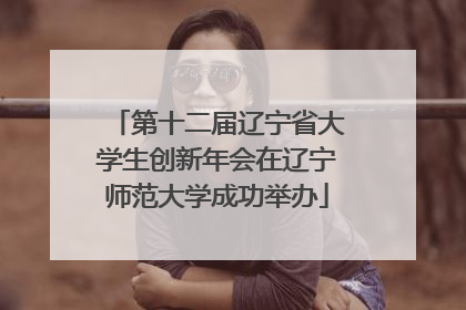 第十二届辽宁省大学生创新年会在辽宁师范大学成功举办