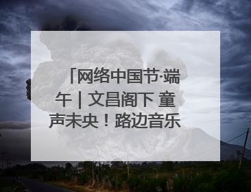 网络中国节·端午｜文昌阁下 童声未央！路边音乐会上演粽香与童真的诗意交响