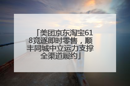 美团京东淘宝618竞逐即时零售，顺丰同城中立运力支撑全渠道履约