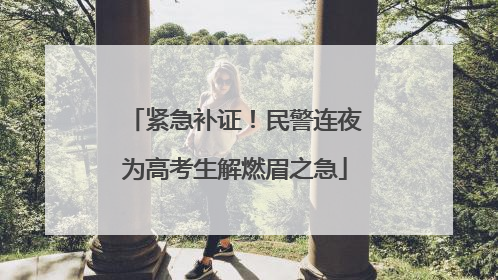 紧急补证！民警连夜为高考生解燃眉之急