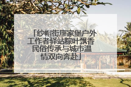 纱帽街廖家堡户外工作者驿站粽叶飘香 民俗传承与城市温情双向奔赴